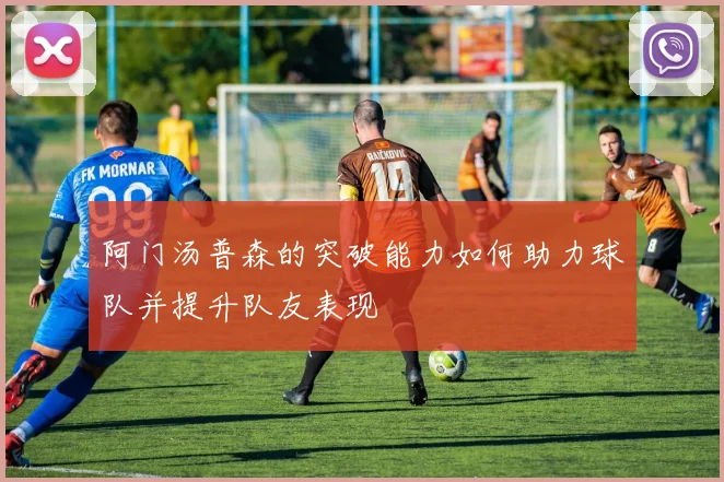 阿门汤普森的突破能力如何助力球队并提升队友表现