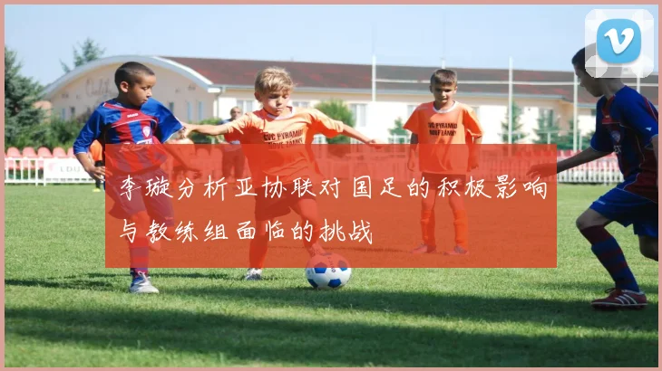 李璇分析亚协联对国足的积极影响与教练组面临的挑战