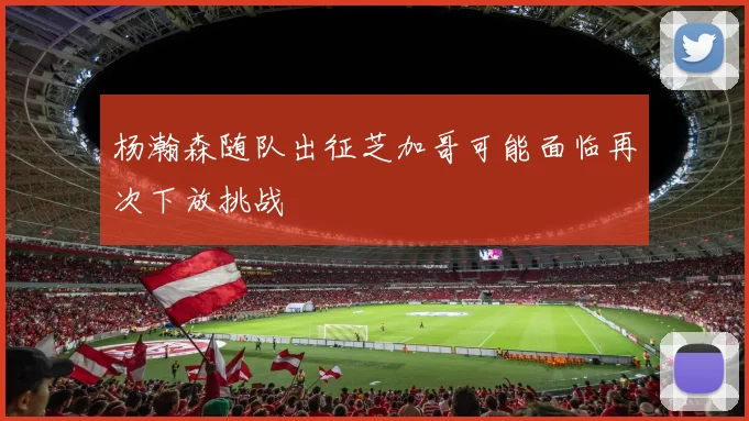 杨瀚森随队出征芝加哥可能面临再次下放挑战