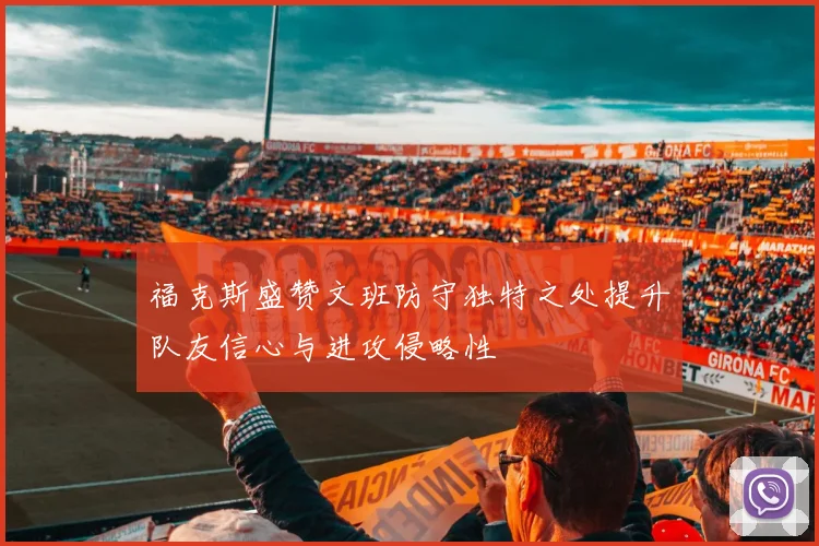福克斯盛赞文班防守独特之处提升队友信心与进攻侵略性