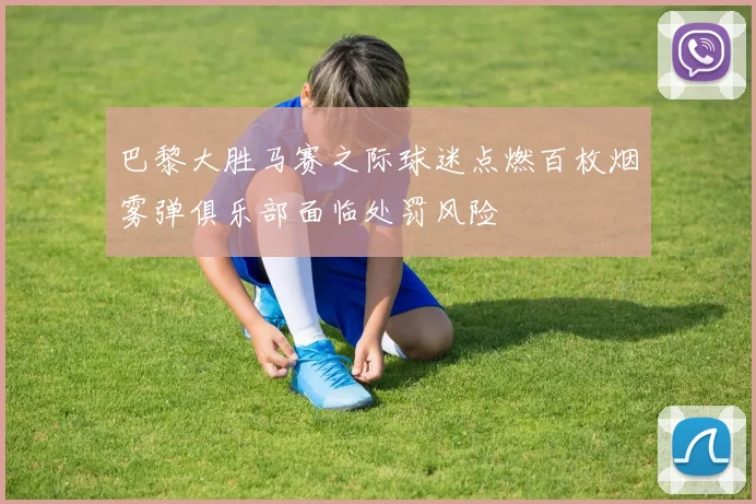 巴黎大胜马赛之际球迷点燃百枚烟雾弹俱乐部面临处罚风险