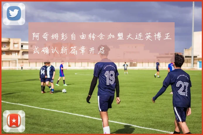 阿奇姆彭自由转会加盟大连英博正式确认新篇章开启