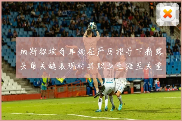 纳斯称埃奇库姆在严厉指导下崭露头角关键表现对其职业生涯至关重要