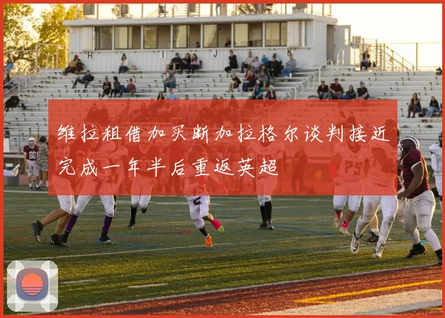 维拉租借加买断加拉格尔谈判接近完成一年半后重返英超