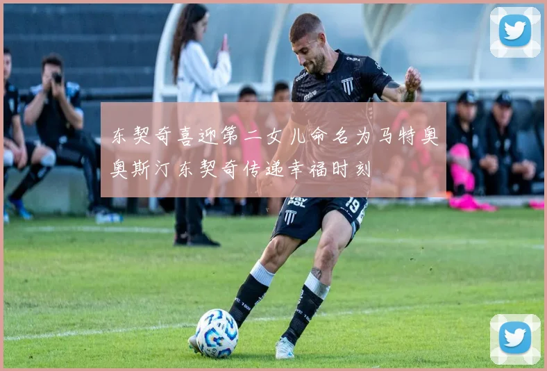 东契奇喜迎第二女儿命名为马特奥奥斯汀东契奇传递幸福时刻