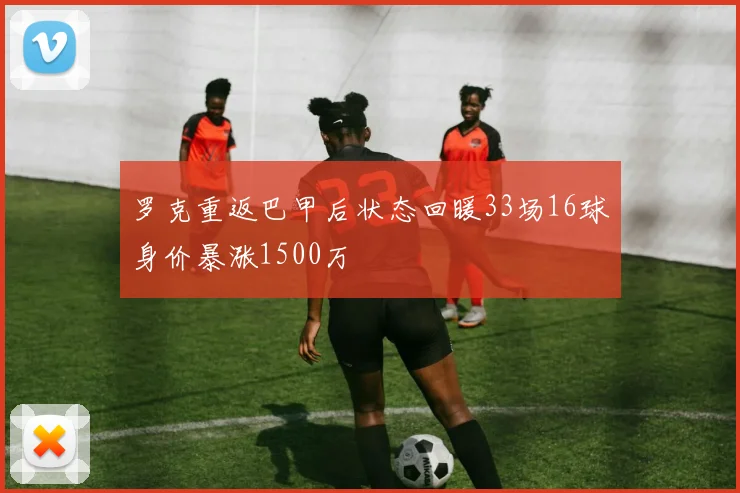 罗克重返巴甲后状态回暖33场16球身价暴涨1500万