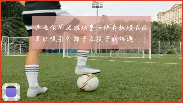 弗洛伦蒂诺推动皇马所有权模式改革以吸引外部资本投资新机遇