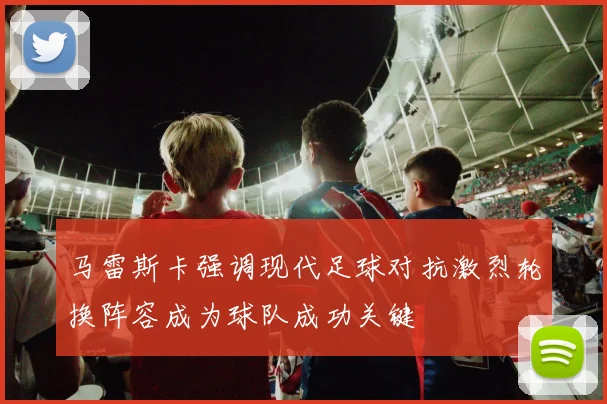 马雷斯卡强调现代足球对抗激烈轮换阵容成为球队成功关键