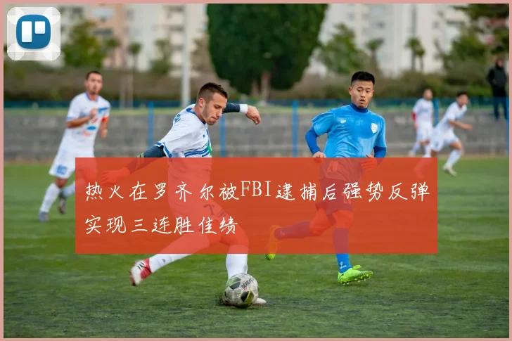 热火在罗齐尔被FBI逮捕后强势反弹实现三连胜佳绩