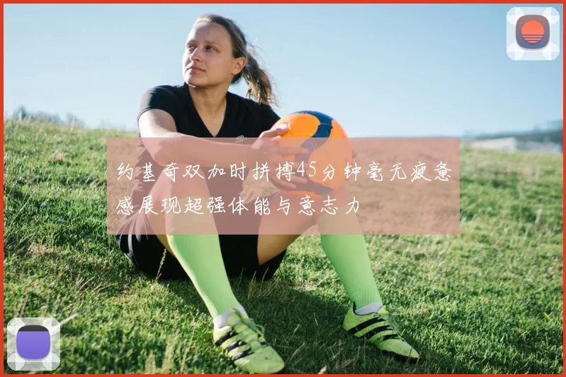 约基奇双加时拼搏45分钟毫无疲惫感展现超强体能与意志力