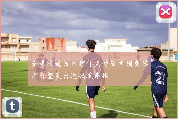 英媒报道马尔穆什艾特努里胡桑诺夫有望复出迎战埃弗顿