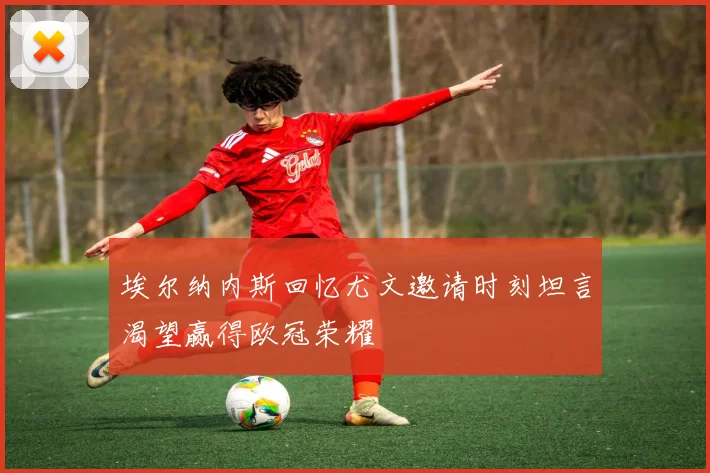 埃尔纳内斯回忆尤文邀请时刻坦言渴望赢得欧冠荣耀