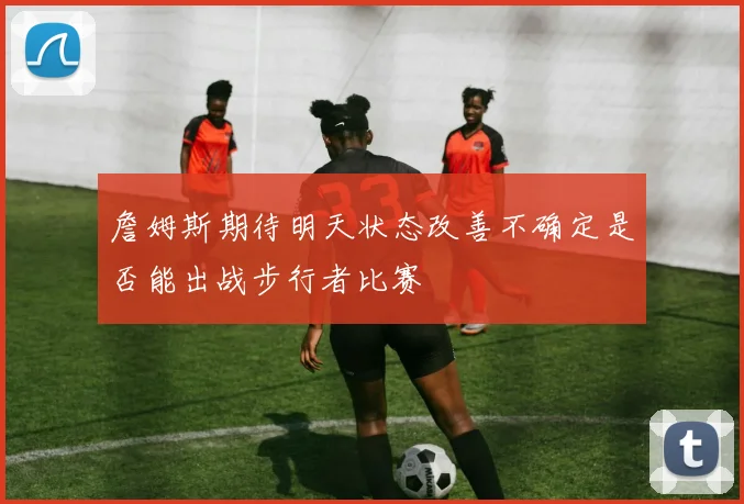 詹姆斯期待明天状态改善不确定是否能出战步行者比赛