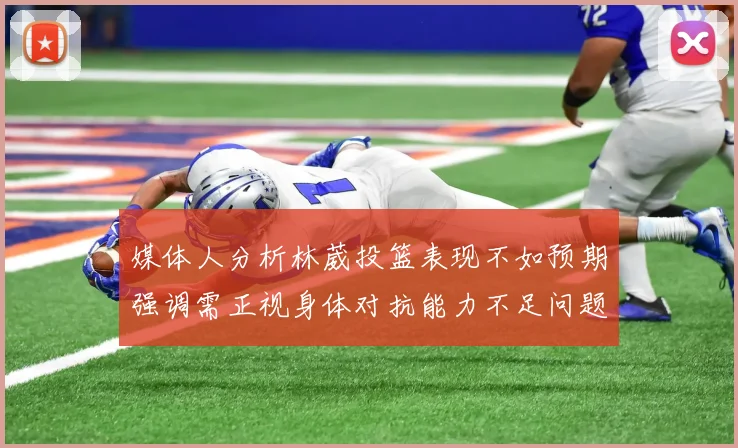 媒体人分析林葳投篮表现不如预期强调需正视身体对抗能力不足问题