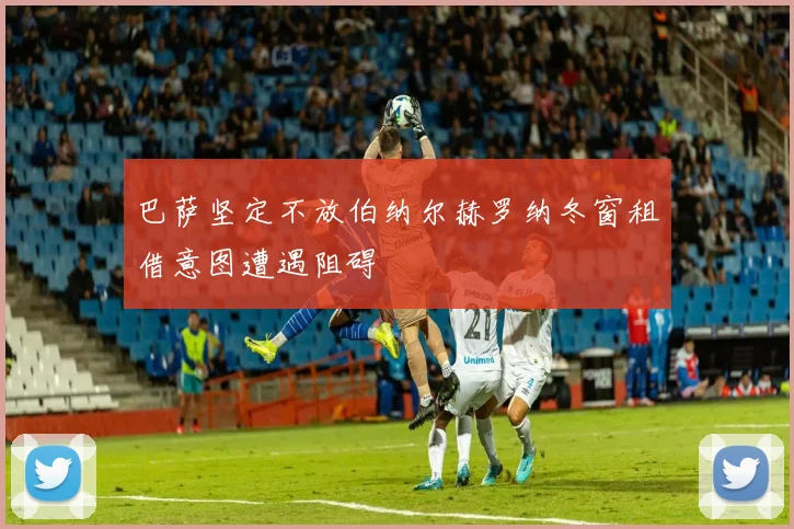 巴萨坚定不放伯纳尔赫罗纳冬窗租借意图遭遇阻碍