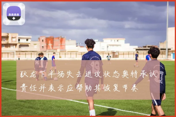 狄龙下半场失去进攻状态奥特承认责任并表示应帮助其恢复节奏