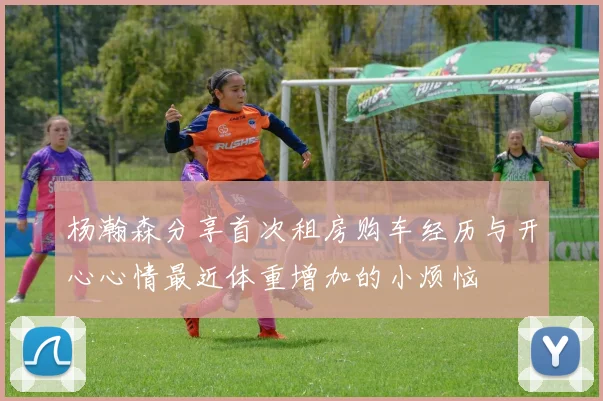 杨瀚森分享首次租房购车经历与开心心情最近体重增加的小烦恼