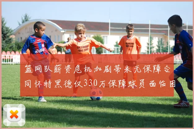 篮网队薪资危机加剧蒂米无保障合同怀特黑德仅330万保障球员面临困境