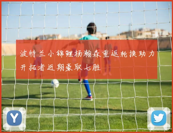 波特兰小锦鲤杨瀚森重返轮换助力开拓者近期豪取七胜