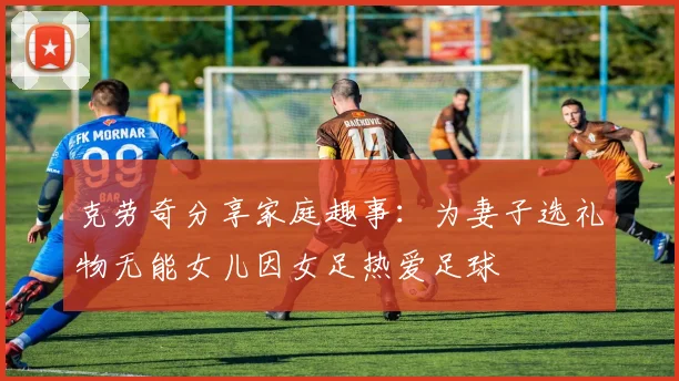 克劳奇分享家庭趣事：为妻子选礼物无能女儿因女足热爱足球