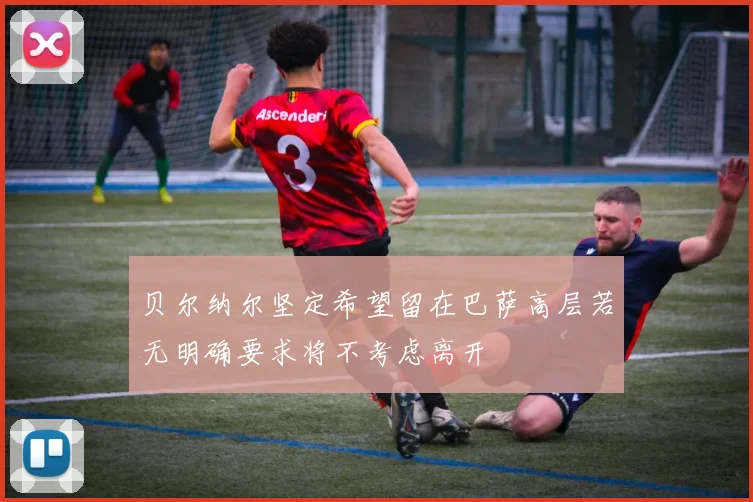 贝尔纳尔坚定希望留在巴萨高层若无明确要求将不考虑离开