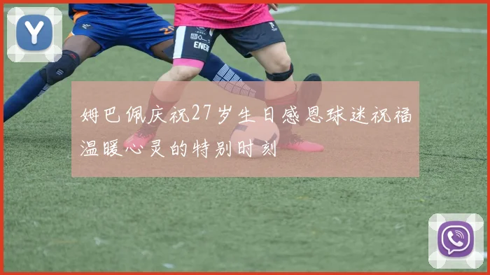 姆巴佩庆祝27岁生日感恩球迷祝福温暖心灵的特别时刻