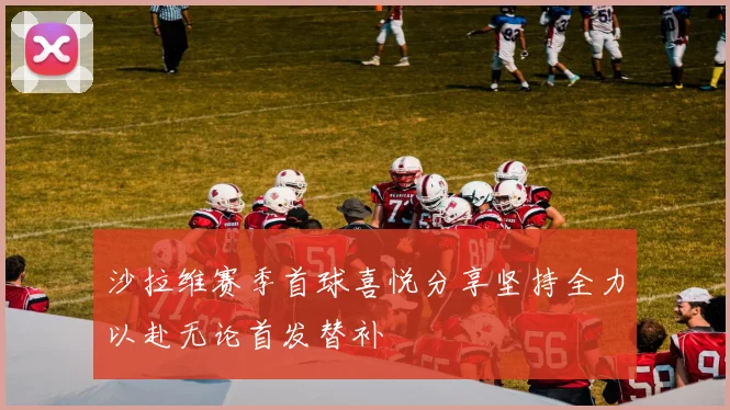 沙拉维赛季首球喜悦分享坚持全力以赴无论首发替补