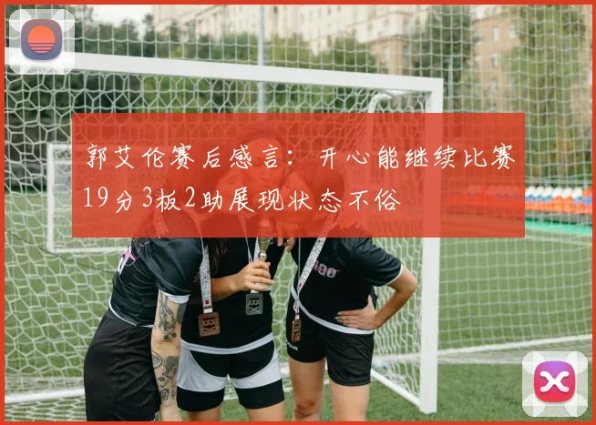 郭艾伦赛后感言：开心能继续比赛19分3板2助展现状态不俗