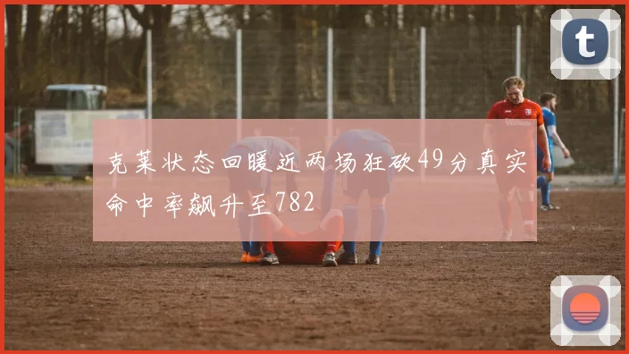 克莱状态回暖近两场狂砍49分真实命中率飙升至782