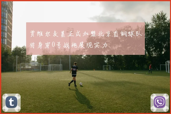 贾维尔麦基正式加盟北京首钢球队将身穿0号战袍展现实力